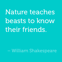 Nature teaches beasts to know their friends. -William Shakespeare