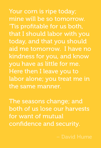 Your corn is ripe today; mine will be so tomorrow. ‘Tis profitable for us both, that I should labor with you today, and that you should aid me tomorrow. I have no kindness for you, and know you have as little for me. I will not, therefore, take any pains upon your account; and should I labor with you upon my own account, in expectation of a return, I know I should be disappointed, and that I should in vain depend upon your gratitude. Here then I leave you to labor alone; you treat me in the same manner. The seasons change; and both of us lose our harvests for want of mutual confidence and security. - David Hume