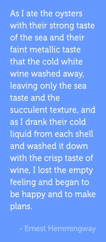 As I ate the oysters with their strong taste of the sea and their faint metallic taste that the cold white wine washed away, leaving only the sea taste and the succulent texture, and as I drank their cold liquid from each shell and washed it down with the crisp taste of wine, I lost the empty feeling and began to be happy and to make plans. –Ernest HemmingwayAs I ate the oysters with their strong taste of the sea and their faint metallic taste that the cold white wine washed away, leaving only the sea taste and the succulent texture, and as I drank their cold liquid from each shell and washed it down with the crisp taste of wine, I lost the empty feeling and began to be happy and to make plans. –Ernest Hemmingway