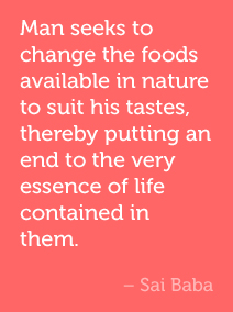 Man seeks to change the foods available in nature to suit his tastes, thereby putting an end to the very essence of life contained in them. -Sai Baba