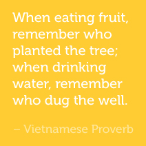 When eating fruit, remember who planted the tree; when drinking water, remember who dug the well. -Vietnamese Proverb