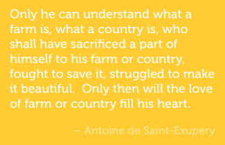 Only he can understand what a farm is, what a country is, who shall have sacrificed a part of himself to his farm or country, fought to save it, struggled to make it beautiful.  Only then will the love of farm or country fill his heart. - Antoine de Saint-Exupery
