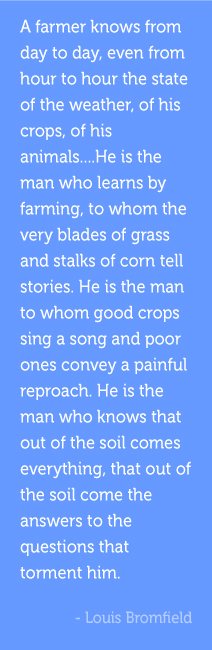 A farmer knows from day to day, even from hour to hour the state of the weather, of his crops, of his animals....He is the man who learns by farming, to whom the very blades of grass and stalks of corn tell stories. He is the man to whom good crops sing a song and poor ones convey a painful reproach. He is the man who knows that out of the soil comes everything, that out of the soil come the answers to the questions that torment him.  -Louis Bromfield